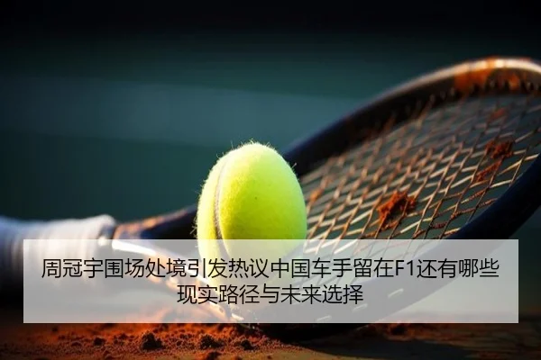 周冠宇围场处境引发热议中国车手留在F1还有哪些现实路径与未来选择